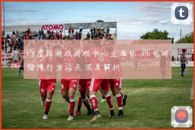 Pg虚拟游戏游戏中心全面化_PG电游赌博行为站点 深度解析