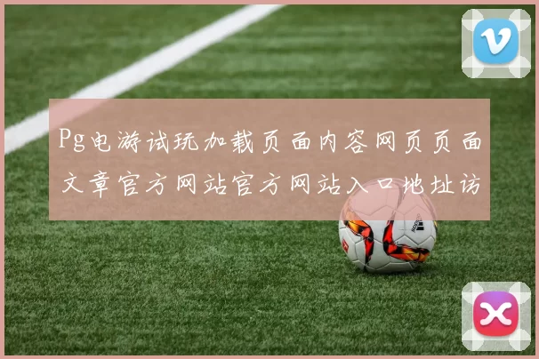 Pg电游试玩加载页面内容网页页面文章官方网站官方网站入口地址访问内容访问官网入口正规站点入口地址地址Pg游戏正规游戏厅站点